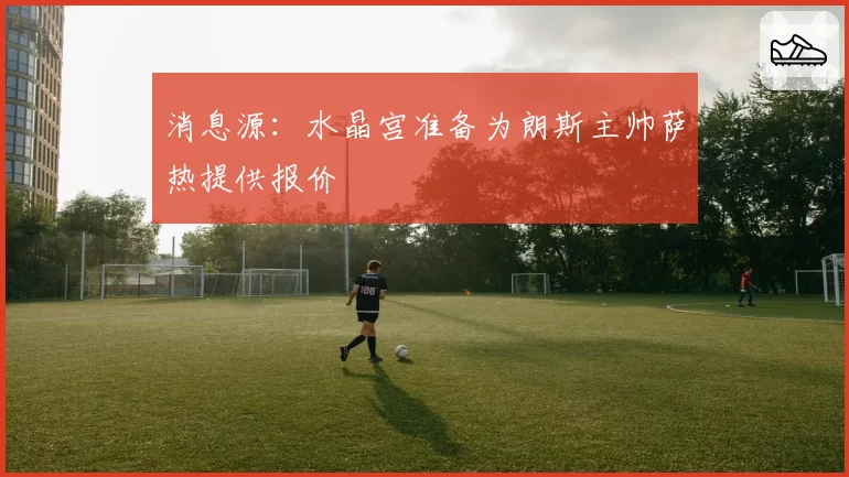 消息源:水晶宫准备为朗斯主帅萨热提供报价