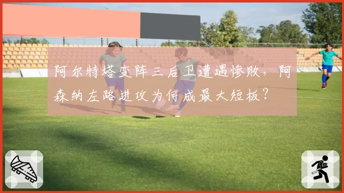 阿尔特塔变阵三后卫遭遇惨败,阿森纳左路进攻为何成最大短板?
