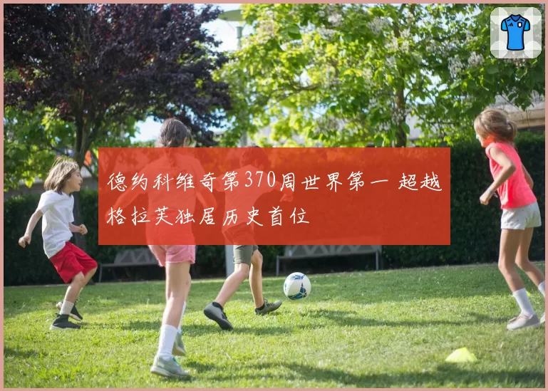 德约科维奇第370周世界第一 超越格拉芙独居历史首位