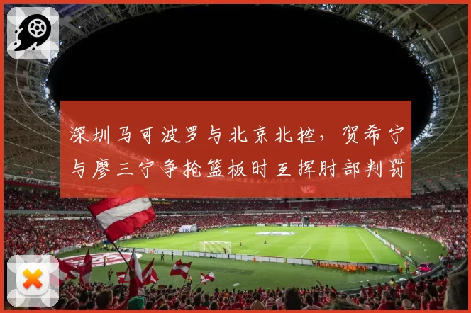 深圳马可波罗与北京北控,贺希宁与廖三宁争抢篮板时互挥肘部判罚不一