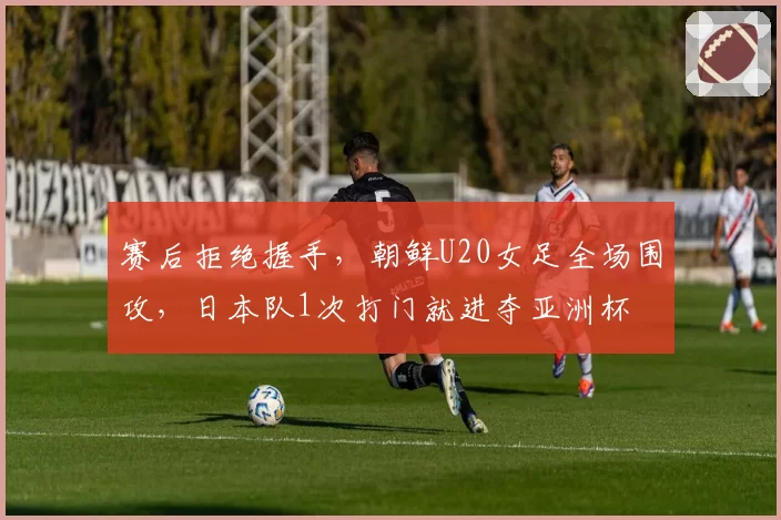 赛后拒绝握手，朝鲜U20女足全场围攻，日本队1次打门就进夺亚洲杯