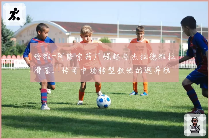 哈维-阿隆索药厂崛起与杰拉德维拉滑落：传奇中场转型教练的迥异轨迹