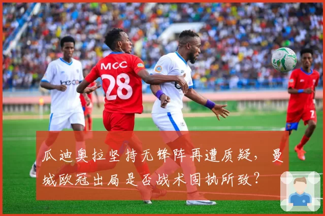 瓜迪奥拉坚持无锋阵再遭质疑，曼城欧冠出局是否战术固执所致？