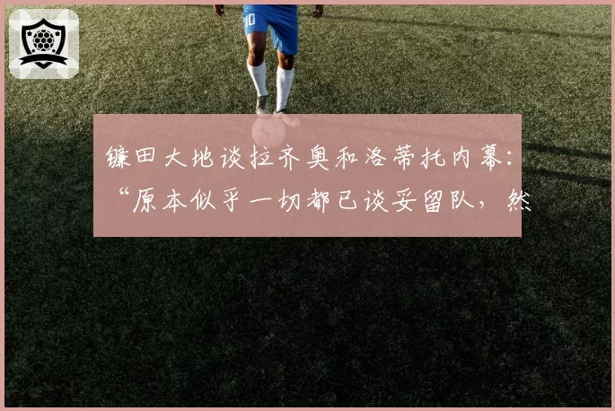 镰田大地谈拉齐奥和洛蒂托内幕：“原本似乎一切都已谈妥留队，然后……”