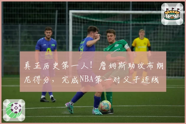 真正历史第一人！詹姆斯助攻布朗尼得分，完成NBA第一对父子连线