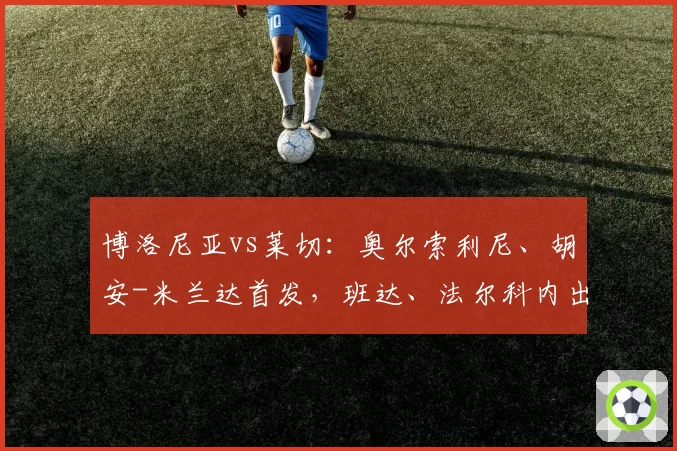 博洛尼亚vs莱切:奥尔索利尼、胡安-米兰达首发,班达、法尔科内出战