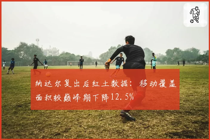 纳达尔复出后红土数据:移动覆盖面积较巅峰期下降12.5%