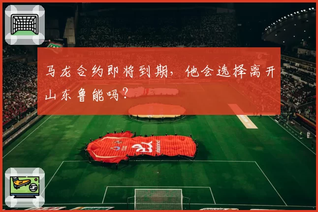 马龙合约即将到期,他会选择离开山东鲁能吗?
