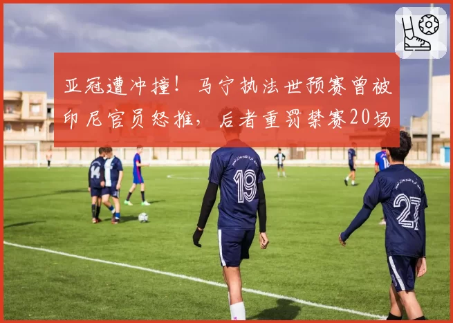 亚冠遭冲撞！马宁执法世预赛曾被印尼官员怒推，后者重罚禁赛20场