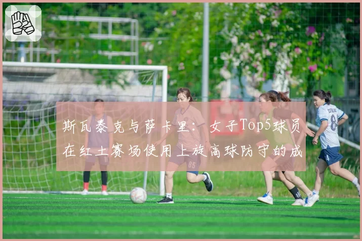 斯瓦泰克与萨卡里：女子Top5球员在红土赛场使用上旋高球防守的成功率对比