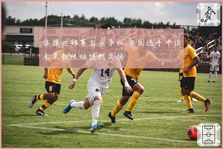 体操世锦赛打分争议 中国选手申诉未果教练组愤然离场