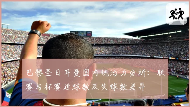 巴黎圣日耳曼国内统治力分析：联赛与杯赛进球数及失球数差异