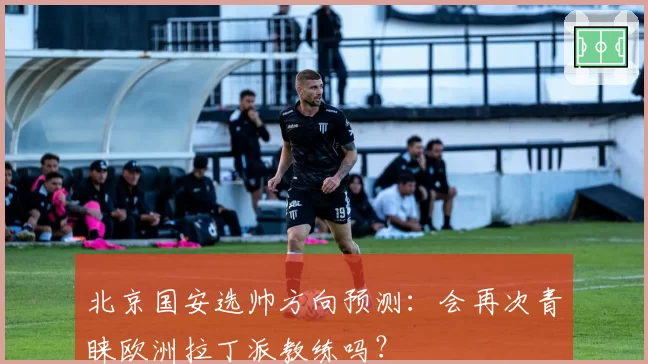 北京国安选帅方向预测:会再次青睐欧洲拉丁派教练吗?