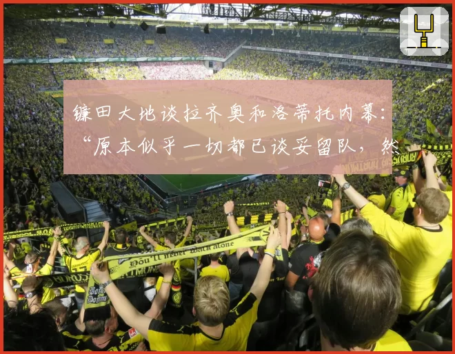 镰田大地谈拉齐奥和洛蒂托内幕：“原本似乎一切都已谈妥留队，然后……”