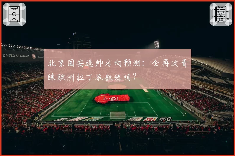 北京国安选帅方向预测：会再次青睐欧洲拉丁派教练吗？