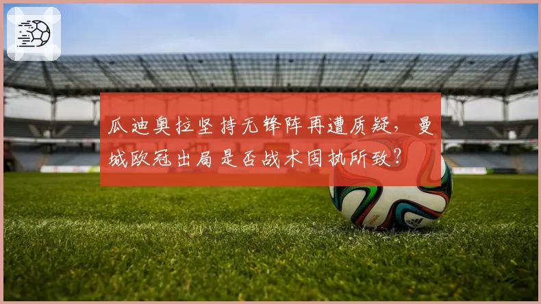 瓜迪奥拉坚持无锋阵再遭质疑，曼城欧冠出局是否战术固执所致？