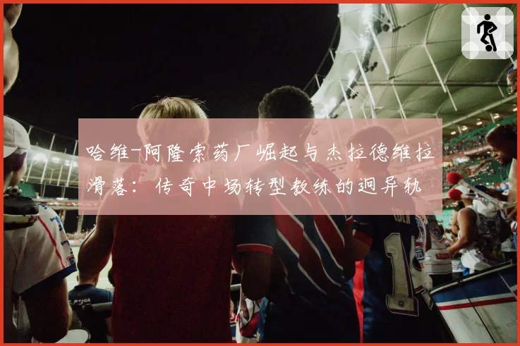 哈维-阿隆索药厂崛起与杰拉德维拉滑落:传奇中场转型教练的迥异轨迹