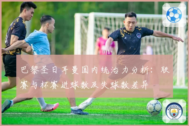 巴黎圣日耳曼国内统治力分析:联赛与杯赛进球数及失球数差异