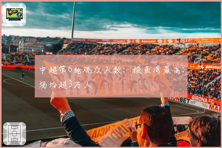 中超第6轮观众人数：梭鱼湾最高；场均超3万人